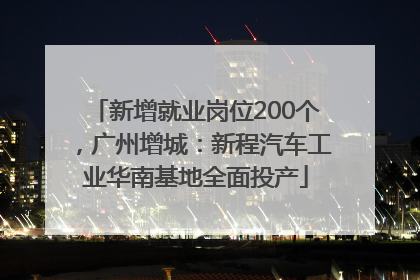 新增就业岗位200个，广州增城：新程汽车工业华南基地全面投产
