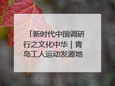 新时代中国调研行之文化中华｜青岛工人运动发源地红色文化浸人心