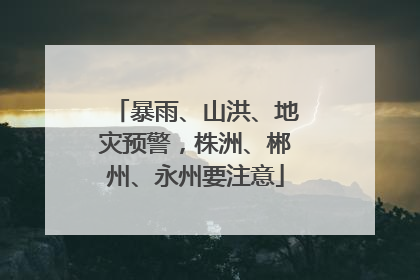 暴雨、山洪、地灾预警，株洲、郴州、永州要注意