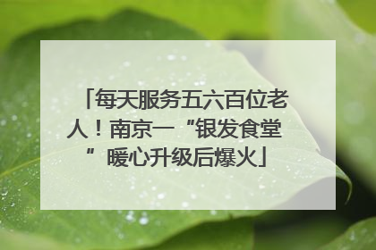 每天服务五六百位老人！南京一“银发食堂”暖心升级后爆火