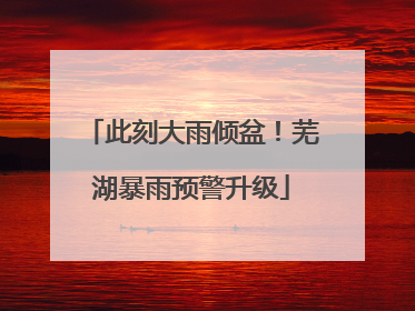 此刻大雨倾盆！芜湖暴雨预警升级
