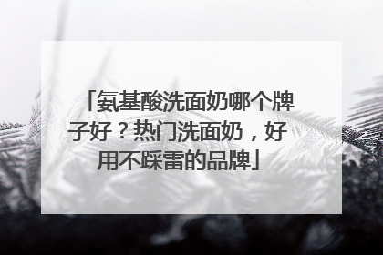 氨基酸洗面奶哪个牌子好？热门洗面奶，好用不踩雷的品牌