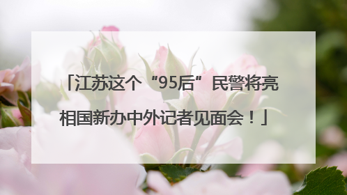 江苏这个“95后”民警将亮相国新办中外记者见面会！
