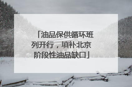 油品保供循环班列开行，填补北京阶段性油品缺口