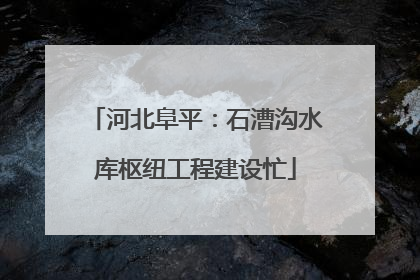 河北阜平：石漕沟水库枢纽工程建设忙