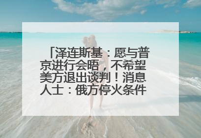 泽连斯基：愿与普京进行会晤，不希望美方退出谈判！消息人士：俄方停火条件包括北约“书面”保证不东扩