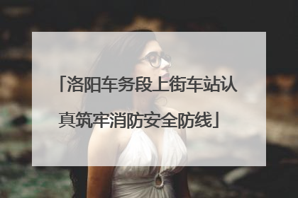 洛阳车务段上街车站认真筑牢消防安全防线