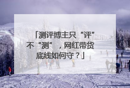 测评博主只“评”不“测”，网红带货底线如何守？