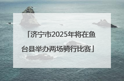 济宁市2025年将在鱼台县举办两场骑行比赛
