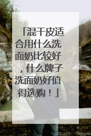 混干皮适合用什么洗面奶比较好，什么牌子洗面奶好值得选购！