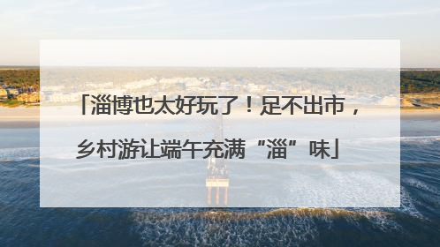 淄博也太好玩了！足不出市，乡村游让端午充满“淄”味