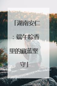 湖南安仁：端午粽香里的藏蓝坚守