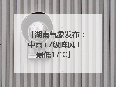 湖南气象发布：中雨+7级阵风！最低17℃