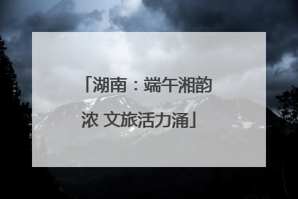 湖南：端午湘韵浓 文旅活力涌