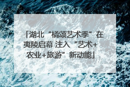 湖北“橘颂艺术季”在夷陵启幕 注入“艺术+农业+旅游”新动能