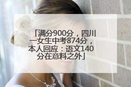 满分900分，四川一女生中考874分，本人回应：语文140分在意料之外