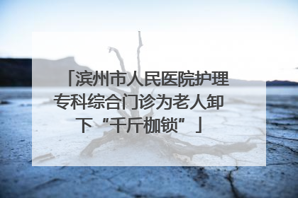 滨州市人民医院护理专科综合门诊为老人卸下“千斤枷锁”
