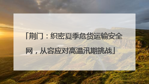 荆门：织密夏季危货运输安全网，从容应对高温汛期挑战