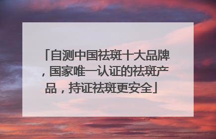 自测中国祛斑十大品牌，国家唯一认证的祛斑产品，持证祛斑更安全