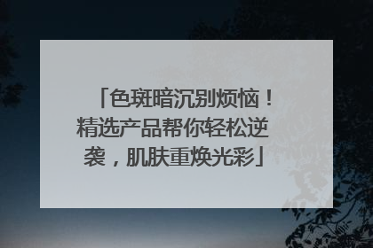 色斑暗沉别烦恼！精选产品帮你轻松逆袭，肌肤重焕光彩