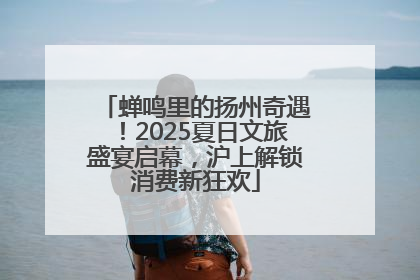 蝉鸣里的扬州奇遇！2025夏日文旅盛宴启幕，沪上解锁消费新狂欢