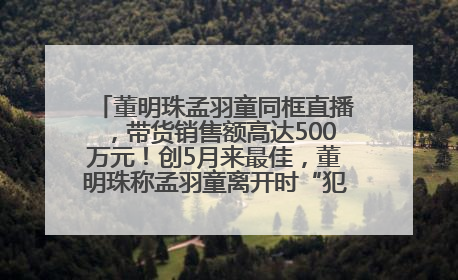 董明珠孟羽童同框直播，带货销售额高达500万元！创5月来最佳，董明珠称孟羽童离开时“犯了很大的错”