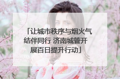 让城市秩序与烟火气结伴同行 济南城管开展百日提升行动