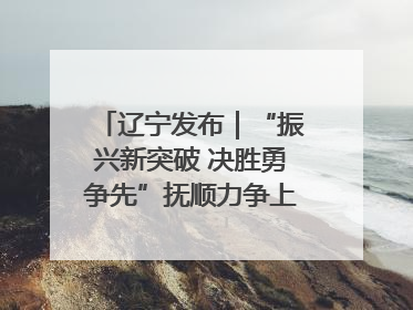 辽宁发布｜“振兴新突破 决胜勇争先”抚顺力争上半年地区生产总值增长7%左右