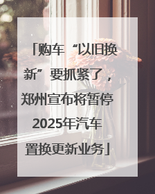 购车“以旧换新”要抓紧了，郑州宣布将暂停2025年汽车置换更新业务