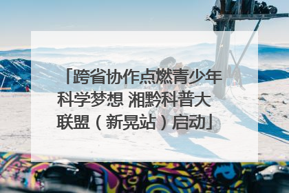 跨省协作点燃青少年科学梦想 湘黔科普大联盟（新晃站）启动