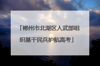 郴州市北湖区人武部组织基干民兵护航高考