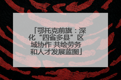 鄂托克前旗：深化“四省多县”区域协作 共绘劳务和人才发展蓝图