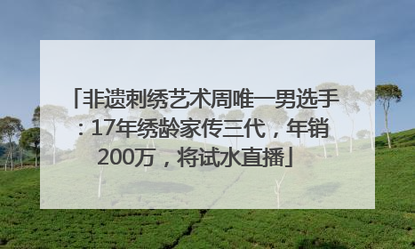 非遗刺绣艺术周唯一男选手：17年绣龄家传三代，年销200万，将试水直播
