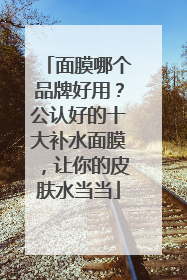 面膜哪个品牌好用？公认好的十大补水面膜，让你的皮肤水当当