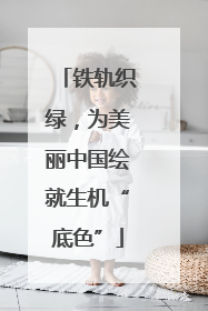 铁轨织绿，为美丽中国绘就生机“底色”