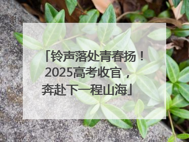 铃声落处青春扬！2025高考收官，奔赴下一程山海