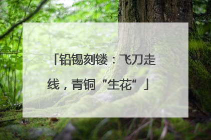 铅锡刻镂：飞刀走线，青铜“生花”