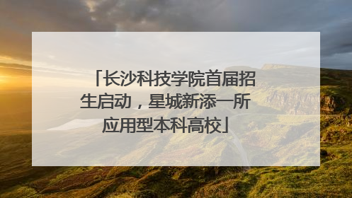 长沙科技学院首届招生启动，星城新添一所应用型本科高校