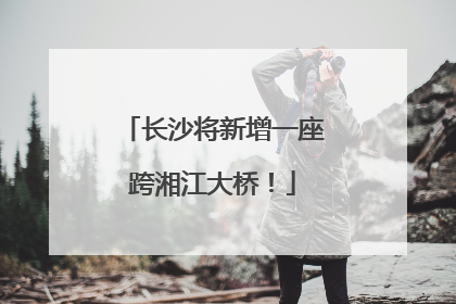 长沙将新增一座跨湘江大桥！