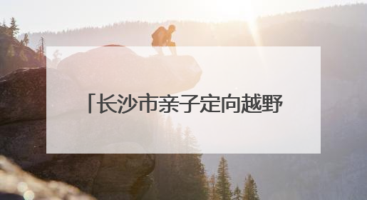 长沙市亲子定向越野挑战赛·父亲节专属徒步定向活动落幕