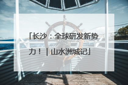 长沙：全球研发新势力！｜山水洲城记