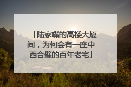 陆家嘴的高楼大厦间，为何会有一座中西合璧的百年老宅