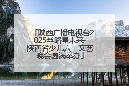 陕西广播电视台2025丝路星未来-陕西省少儿六一文艺晚会圆满举办