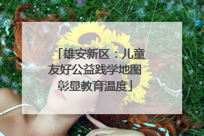 雄安新区：儿童友好公益践学地图彰显教育温度