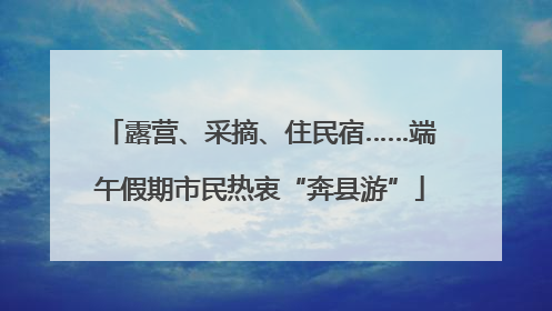 露营、采摘、住民宿……端午假期市民热衷“奔县游”