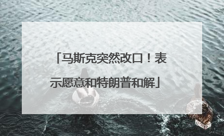 马斯克突然改口！表示愿意和特朗普和解