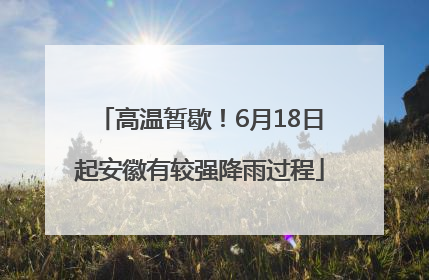 高温暂歇！6月18日起安徽有较强降雨过程