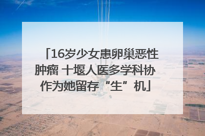 16岁少女患卵巢恶性肿瘤 十堰人医多学科协作为她留存“生”机