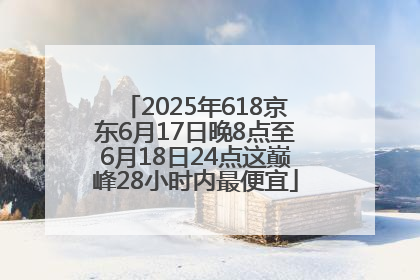 2025年618京东6月17日晚8点至6月18日24点这巅峰28小时内最便宜
