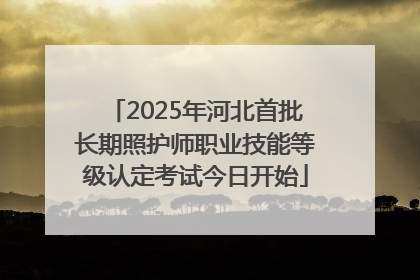 2025年河北首批长期照护师职业技能等级认定考试今日开始